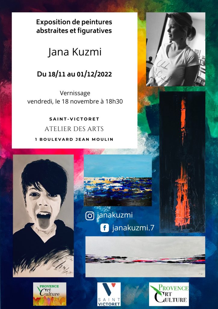 Holà, mes chers lecteurs. J'ai le plaisir de vous inviter à 

Exposition artistiquement poétique de Jana KUZMI à Saint Victoret (13)

Mes petites œuvres vont voyager, certes pas très loin, mais c'est déjà un peu plus loin que Bouc Bel Air ou Aix en Provence :) où j'expose habituellement !

A ma grande joie, l'association "Atelier des Arts Provence Art Culture" m'ouvre ses portes pour deux semaines dès 

vendredi, le 18 novembre 2022 !

A cette l'occasion, de 

Exposition artistiquement poétique de Jana KUZMI à Saint Victoret (13)

va avoir un

 VERNISSAGE 

organisé

Vendredi, le 18/11/2022 à 18h30 

et vous êtes bien sûr tous les bienvenus ;) ! 

N'hésitez pas de me faire part de votre venue à l'adresse : janakuzmi110519@gmail.com afin de pouvoir prévoir tout ce qu'il faut pour vous bien accueillir ! 

Enfin, je vais vous surement dévoiler aussi mon autre passion pendant cette évènement. C'est une première pour cette partie-là...

Alors, si vous êtes curieux, n'hésitez pas de venir à la rencontre artistiquement poétique de Jana KUZMI, le 18/11 à 18h30! Je me ferai une joie de vous accueillir et échanger sur d'autres facettes de mon art secrètement cachée. 

En attendant, je vous souhaite une bonne semaine et vous dis, à très bientôt, mais au mieux, le 18 novembre 2022 à 18h30 au 1 Boulevard Jean Moulin, 13730 Saint VICTORET :)

Artistiquement, 

@janakuzmi